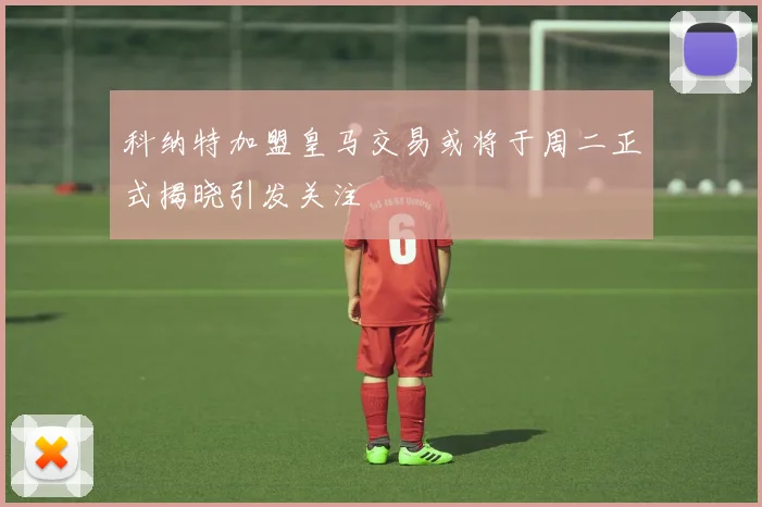 科纳特加盟皇马交易或将于周二正式揭晓引发关注