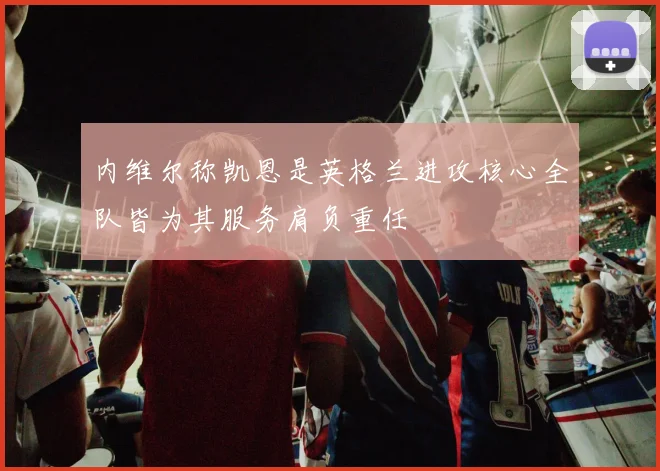 内维尔称凯恩是英格兰进攻核心全队皆为其服务肩负重任