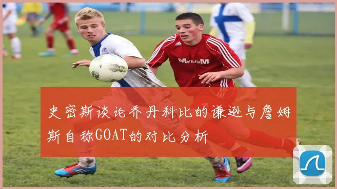 史密斯谈论乔丹科比的谦逊与詹姆斯自称GOAT的对比分析