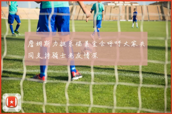 詹姆斯力挺乐福基金会呼吁大家共同支持骑士老友情深