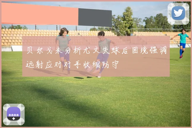 贝尔戈米分析尤文失球后困境强调远射应对对手收缩防守