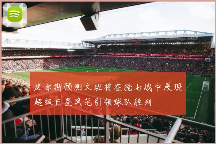 皮尔斯预测文班将在抢七战中展现超级巨星风范引领球队胜利