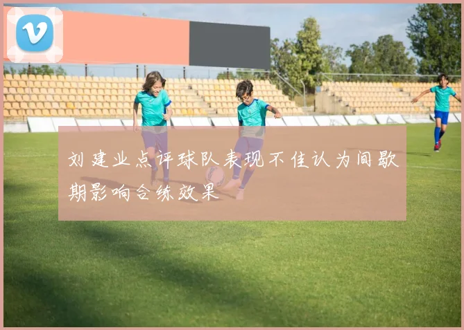 刘建业点评球队表现不佳认为间歇期影响合练效果