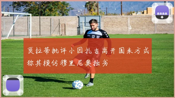莫拉蒂批评小因扎吉离开国米方式称其模仿穆里尼奥拙劣