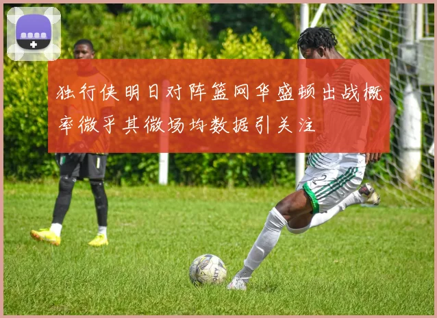 独行侠明日对阵篮网华盛顿出战概率微乎其微场均数据引关注