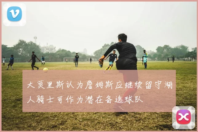 大莫里斯认为詹姆斯应继续留守湖人骑士可作为潜在备选球队