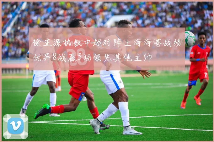 徐正源执教中超对阵上海海港战绩优异8战赢5场领先其他主帅
