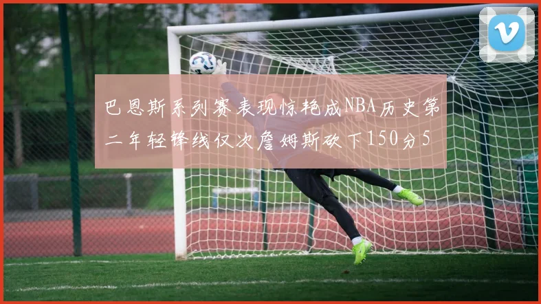 巴恩斯系列赛表现惊艳成NBA历史第二年轻锋线仅次詹姆斯砍下150分50助