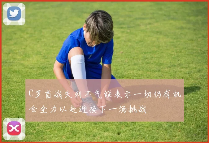C罗首战失利不气馁表示一切仍有机会全力以赴迎接下一场挑战