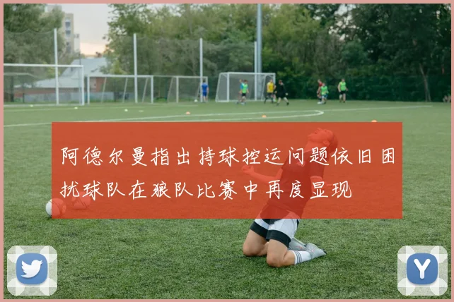 阿德尔曼指出持球控运问题依旧困扰球队在狼队比赛中再度显现